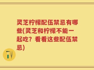 灵芝柠檬配伍禁忌有哪些(灵芝和柠檬不能一起吃？看看这些配伍禁忌)