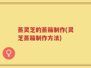 蒸灵芝的蒸箱制作(灵芝蒸箱制作方法)