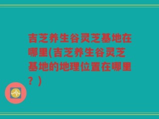 吉芝养生谷灵芝基地在哪里(吉芝养生谷灵芝基地的地理位置在哪里？)