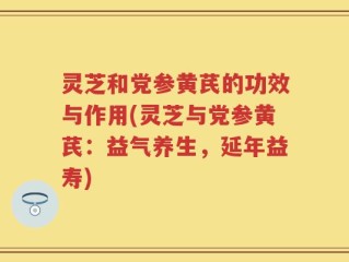 灵芝和党参黄芪的功效与作用(灵芝与党参黄芪：益气养生，延年益寿)