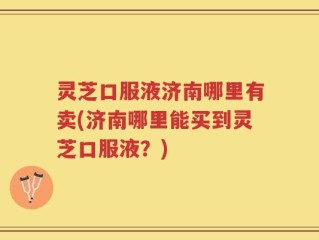 灵芝口服液济南哪里有卖(济南哪里能买到灵芝口服液？)