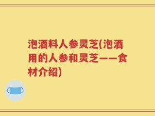 泡酒料人参灵芝(泡酒用的人参和灵芝——食材介绍)