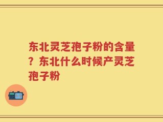 东北灵芝孢子粉的含量？东北什么时候产灵芝孢子粉