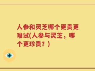 人参和灵芝哪个更贵更难试(人参与灵芝，哪个更珍贵？)