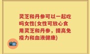 灵芝和丹参可以一起吃吗女性(女性可放心食用灵芝和丹参，提高免疫力和血液健康)