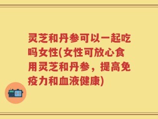 灵芝和丹参可以一起吃吗女性(女性可放心食用灵芝和丹参，提高免疫力和血液健康)
