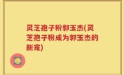灵芝孢子粉郭玉杰(灵芝孢子粉成为郭玉杰的新宠)
