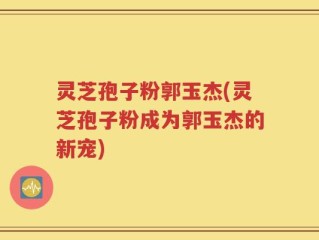 灵芝孢子粉郭玉杰(灵芝孢子粉成为郭玉杰的新宠)