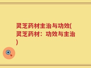灵芝药材主治与功效(灵芝药材：功效与主治)