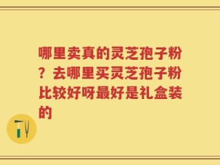 哪里卖真的灵芝孢子粉？去哪里买灵芝孢子粉比较好呀最好是礼盒装的
