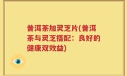 普洱茶加灵芝片(普洱茶与灵芝搭配：良好的健康双效益)