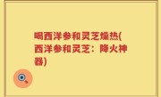 喝西洋参和灵芝燥热(西洋参和灵芝：降火神器)