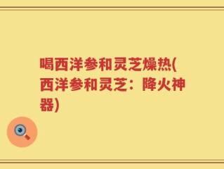 喝西洋参和灵芝燥热(西洋参和灵芝：降火神器)