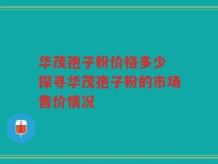 华茂孢子粉价格多少 探寻华茂孢子粉的市场售价情况