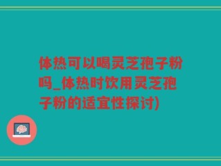 体热可以喝灵芝孢子粉吗_体热时饮用灵芝孢子粉的适宜性探讨)