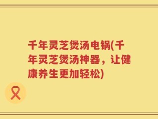 千年灵芝煲汤电锅(千年灵芝煲汤神器，让健康养生更加轻松)