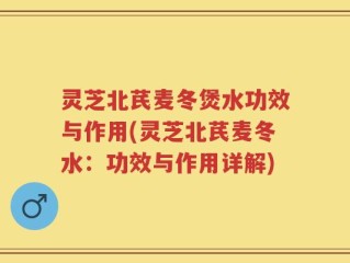 灵芝北芪麦冬煲水功效与作用(灵芝北芪麦冬水：功效与作用详解)