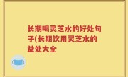 长期喝灵芝水的好处句子(长期饮用灵芝水的益处大全
