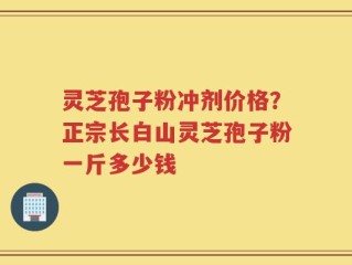 灵芝孢子粉冲剂价格？正宗长白山灵芝孢子粉一斤多少钱