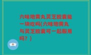 六味地黄丸灵芝胶囊能一块吃吗(六味地黄丸与灵芝胶囊可一起服用吗？)