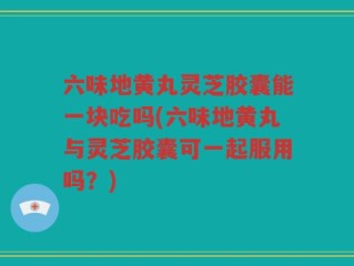 六味地黄丸灵芝胶囊能一块吃吗(六味地黄丸与灵芝胶囊可一起服用吗？)