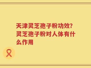 天津灵芝孢子粉功效？灵芝孢子粉对人体有什么作用