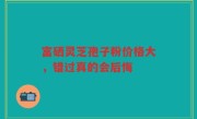 富硒灵芝孢子粉价格大，错过真的会后悔