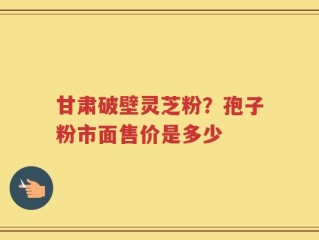 甘肃破壁灵芝粉？孢子粉市面售价是多少