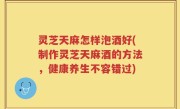 灵芝天麻怎样泡酒好(制作灵芝天麻酒的方法，健康养生不容错过)