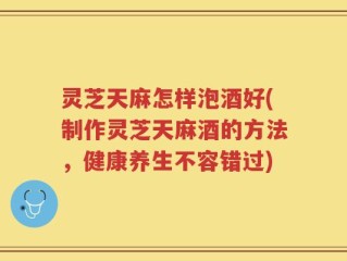 灵芝天麻怎样泡酒好(制作灵芝天麻酒的方法，健康养生不容错过)