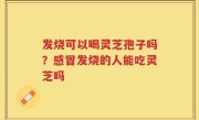 发烧可以喝灵芝孢子吗？感冒发烧的人能吃灵芝吗