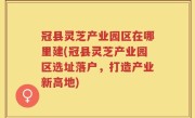 冠县灵芝产业园区在哪里建(冠县灵芝产业园区选址落户，打造产业新高地)