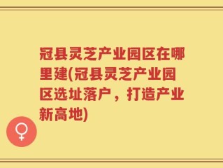 冠县灵芝产业园区在哪里建(冠县灵芝产业园区选址落户，打造产业新高地)
