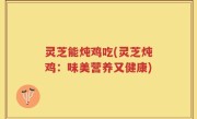 灵芝能炖鸡吃(灵芝炖鸡：味美营养又健康)