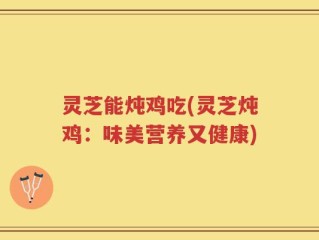 灵芝能炖鸡吃(灵芝炖鸡：味美营养又健康)