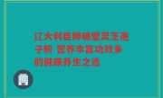 辽大利臣牌破壁灵芝孢子粉 营养丰富功效多的健康养生之选