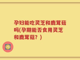 孕妇能吃灵芝和鹿茸菇吗(孕期能否食用灵芝和鹿茸菇？)