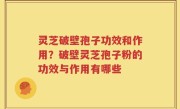 灵芝破壁孢子功效和作用？破壁灵芝孢子粉的功效与作用有哪些