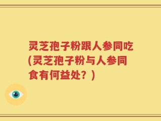 灵芝孢子粉跟人参同吃(灵芝孢子粉与人参同食有何益处？)