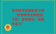 世圣牌灵芝破壁孢子粉_“世圣牌灵芝破壁孢子粉：高效吸收，增强免疫力”