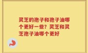灵芝的孢子和孢子油哪个更好一些？灵芝和灵芝孢子油哪个更好