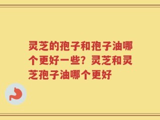 灵芝的孢子和孢子油哪个更好一些？灵芝和灵芝孢子油哪个更好