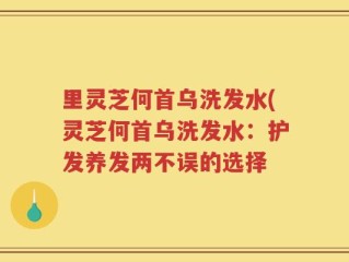 里灵芝何首乌洗发水(灵芝何首乌洗发水：护发养发两不误的选择