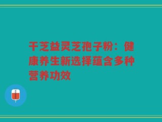 干芝益灵芝孢子粉：健康养生新选择蕴含多种营养功效