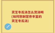 灵芝冬瓜汤怎么煲汤喝(如何熬制营养丰富的灵芝冬瓜汤)