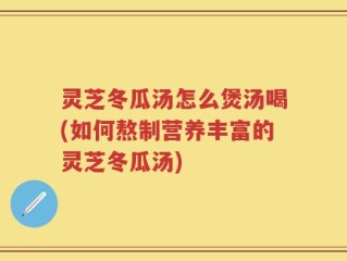 灵芝冬瓜汤怎么煲汤喝(如何熬制营养丰富的灵芝冬瓜汤)
