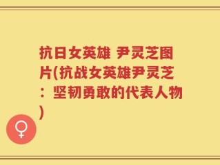 抗日女英雄 尹灵芝图片(抗战女英雄尹灵芝：坚韧勇敢的代表人物)