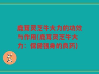 鹿茸灵芝牛大力的功效与作用(鹿茸灵芝牛大力：保健强身的良药)
