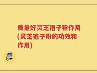 质量好灵芝孢子粉作用(灵芝孢子粉的功效和作用)