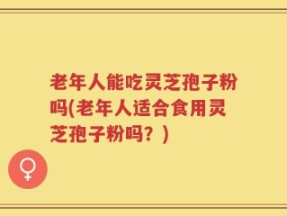 老年人能吃灵芝孢子粉吗(老年人适合食用灵芝孢子粉吗？)